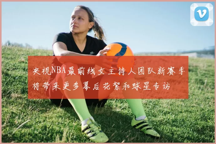 央视NBA最前线女主持人团队新赛季将带来更多幕后花絮和球星专访