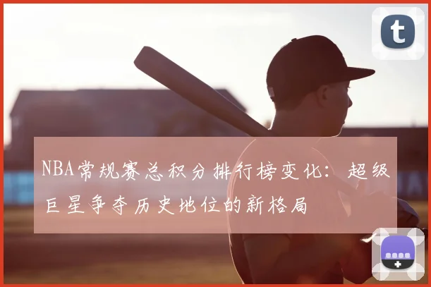 NBA常规赛总积分排行榜变化：超级巨星争夺历史地位的新格局