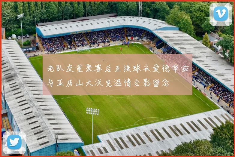 老队友重聚赛后互换球衣爱德华兹与亚历山大沃克温情合影留念
