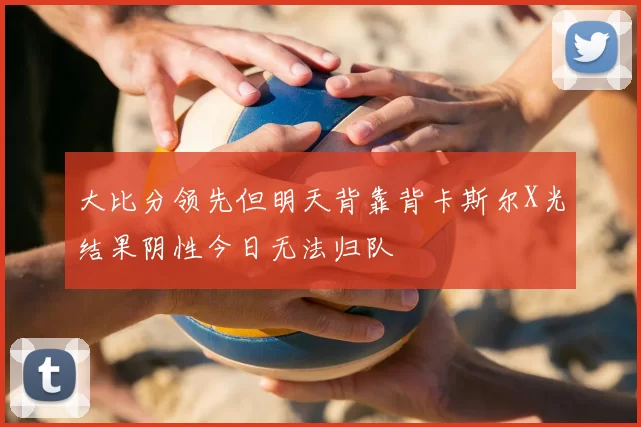 大比分领先但明天背靠背卡斯尔X光结果阴性今日无法归队