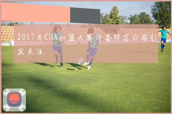 2017年CBA扣篮大赛评委阵容公布引发关注