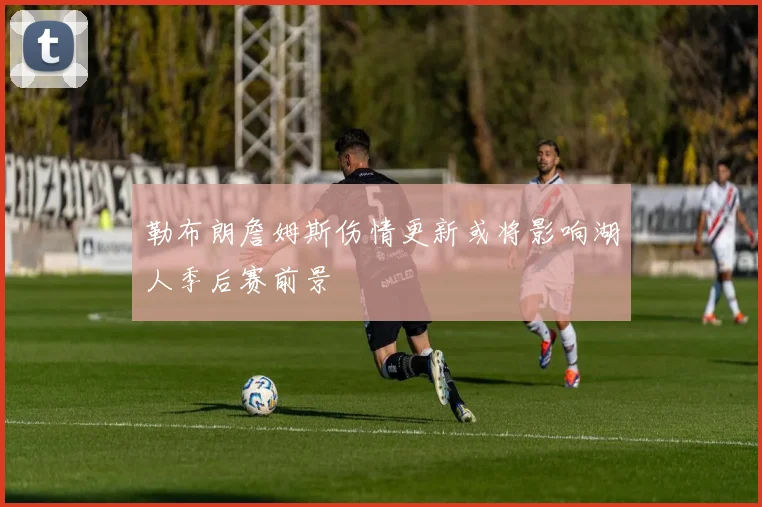 勒布朗詹姆斯伤情更新或将影响湖人季后赛前景