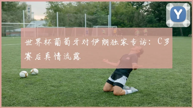 世界杯葡萄牙对伊朗独家专访：C罗赛后真情流露