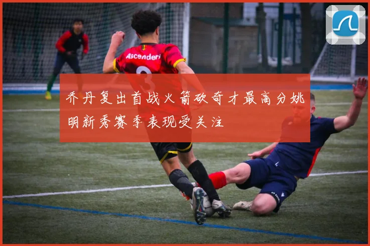 乔丹复出首战火箭砍奇才最高分姚明新秀赛季表现受关注