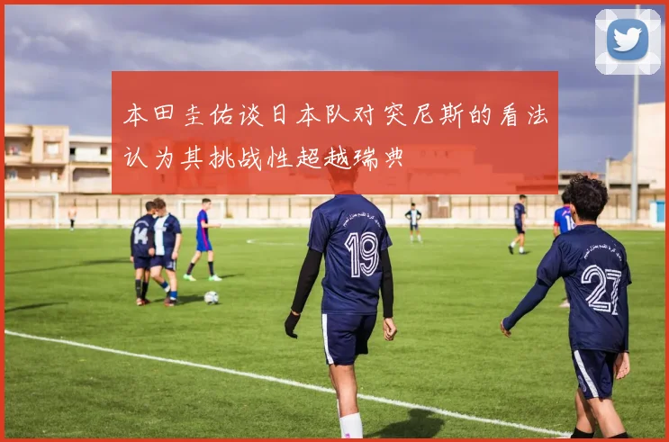本田圭佑谈日本队对突尼斯的看法认为其挑战性超越瑞典