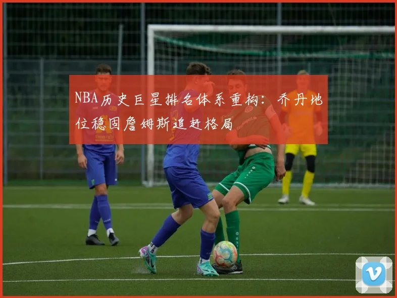 NBA历史巨星排名体系重构：乔丹地位稳固詹姆斯追赶格局