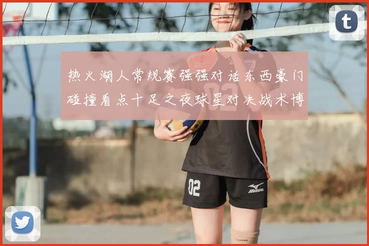 热火湖人常规赛强强对话东西豪门碰撞看点十足之夜球星对决战术博弈