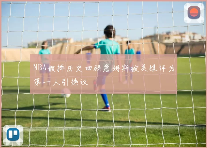 NBA假摔历史回顾詹姆斯被美媒评为第一人引热议