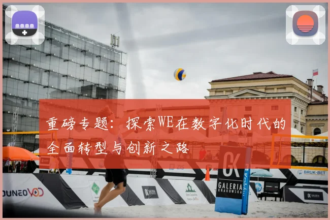 重磅专题:探索WE在数字化时代的全面转型与创新之路