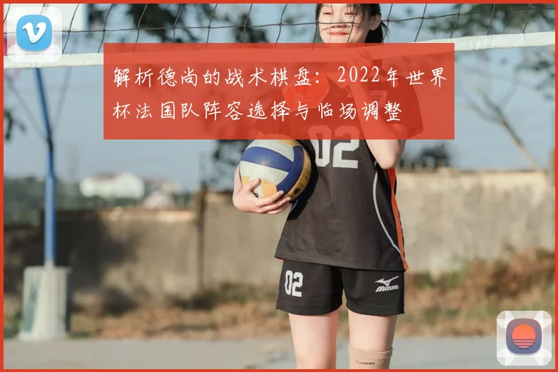 解析德尚的战术棋盘：2022年世界杯法国队阵容选择与临场调整