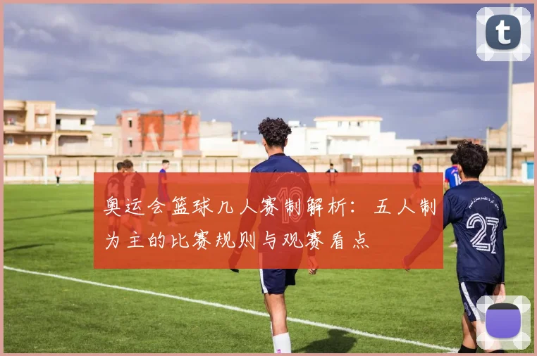 奥运会篮球几人赛制解析：五人制为主的比赛规则与观赛看点