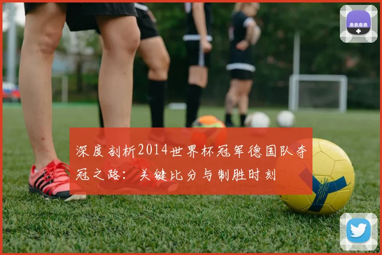 深度剖析2014世界杯冠军德国队夺冠之路:关键比分与制胜时刻
