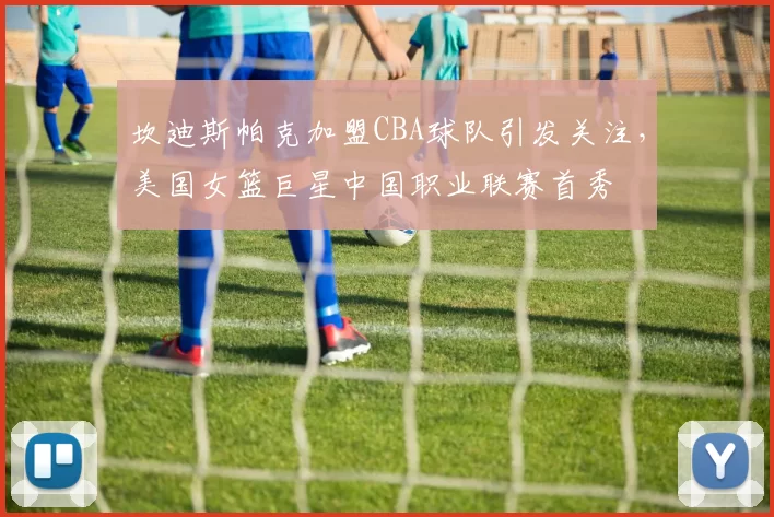 坎迪斯帕克加盟CBA球队引发关注，美国女篮巨星中国职业联赛首秀