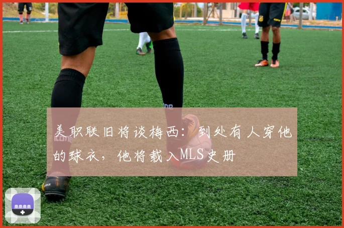 美职联旧将谈梅西：到处有人穿他的球衣，他将载入MLS史册