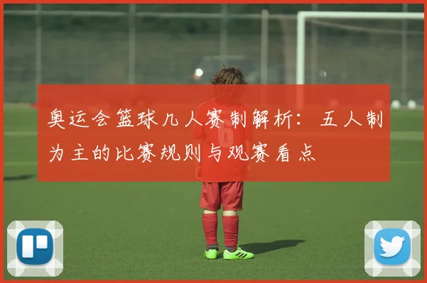 奥运会篮球几人赛制解析：五人制为主的比赛规则与观赛看点