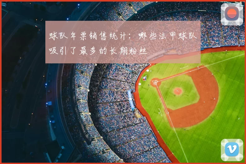 球队年票销售统计：哪些法甲球队吸引了最多的长期粉丝