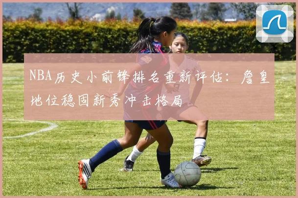 NBA历史小前锋排名重新评估:詹皇地位稳固新秀冲击格局