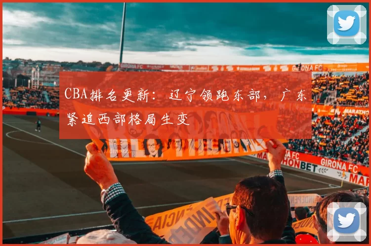 CBA排名更新：辽宁领跑东部，广东紧追西部格局生变