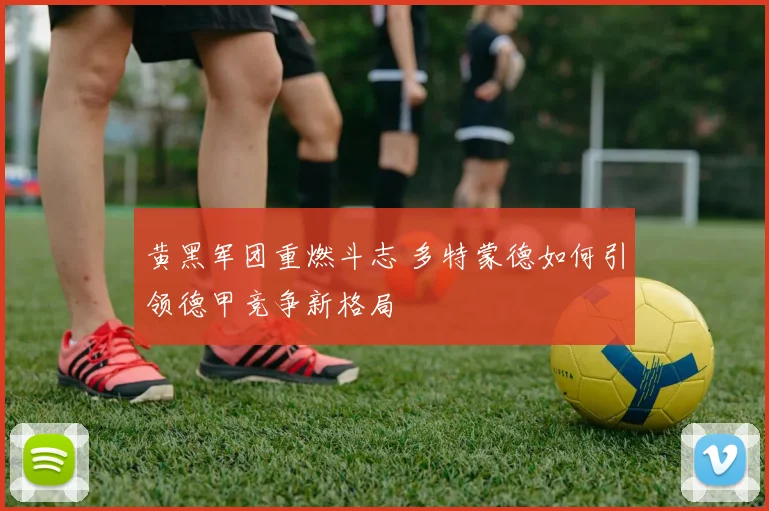 黄黑军团重燃斗志 多特蒙德如何引领德甲竞争新格局