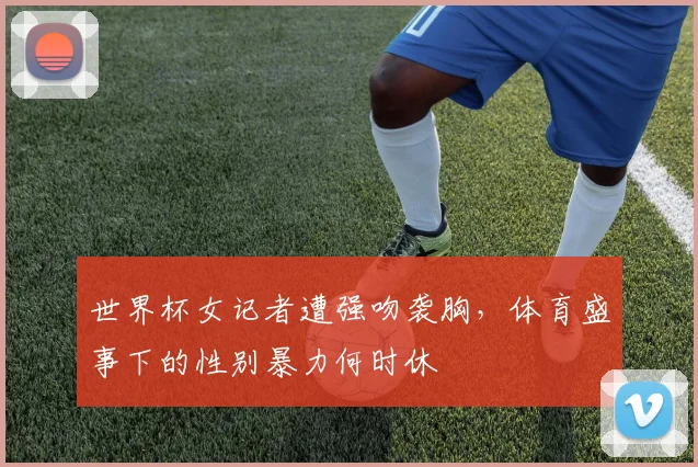 世界杯女记者遭强吻袭胸，体育盛事下的性别暴力何时休