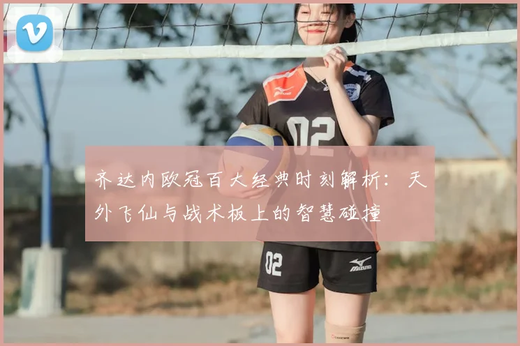 齐达内欧冠百大经典时刻解析：天外飞仙与战术板上的智慧碰撞