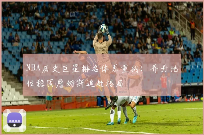 NBA历史巨星排名体系重构：乔丹地位稳固詹姆斯追赶格局