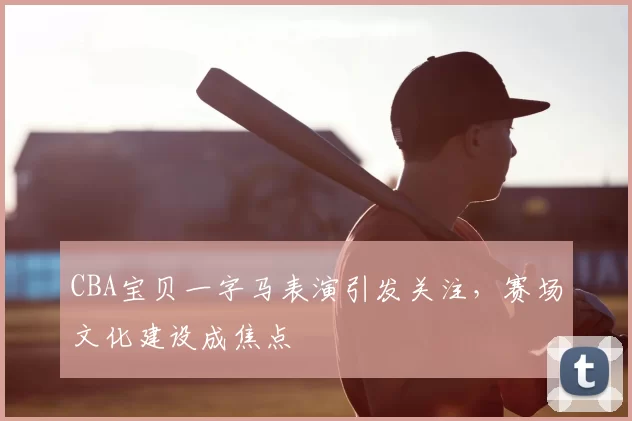 CBA宝贝一字马表演引发关注，赛场文化建设成焦点