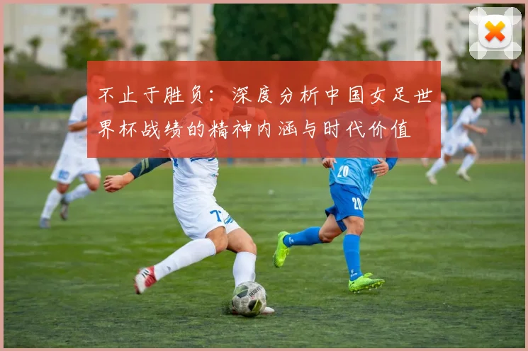 不止于胜负:深度分析中国女足世界杯战绩的精神内涵与时代价值