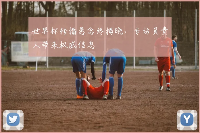 世界杯转播悬念终揭晓,专访负责人带来权威信息