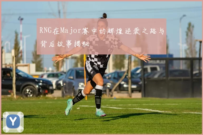 RNG在Major赛中的辉煌逆袭之路与背后故事揭秘