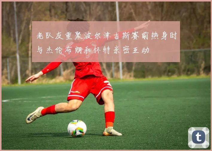 老队友重聚波尔津吉斯赛前热身时与杰伦布朗和怀特亲密互动